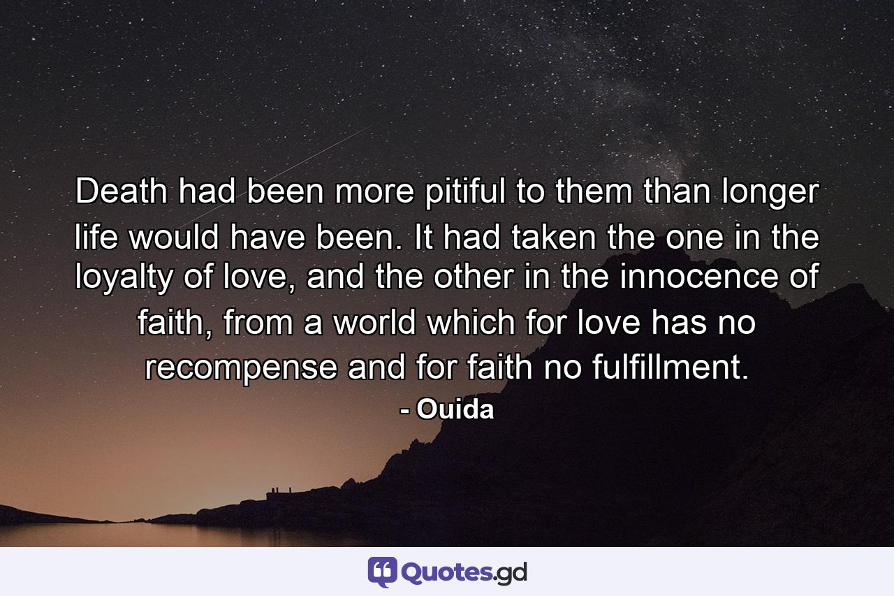 Death had been more pitiful to them than longer life would have been. It had taken the one in the loyalty of love, and the other in the innocence of faith, from a world which for love has no recompense and for faith no fulfillment. - Quote by Ouida