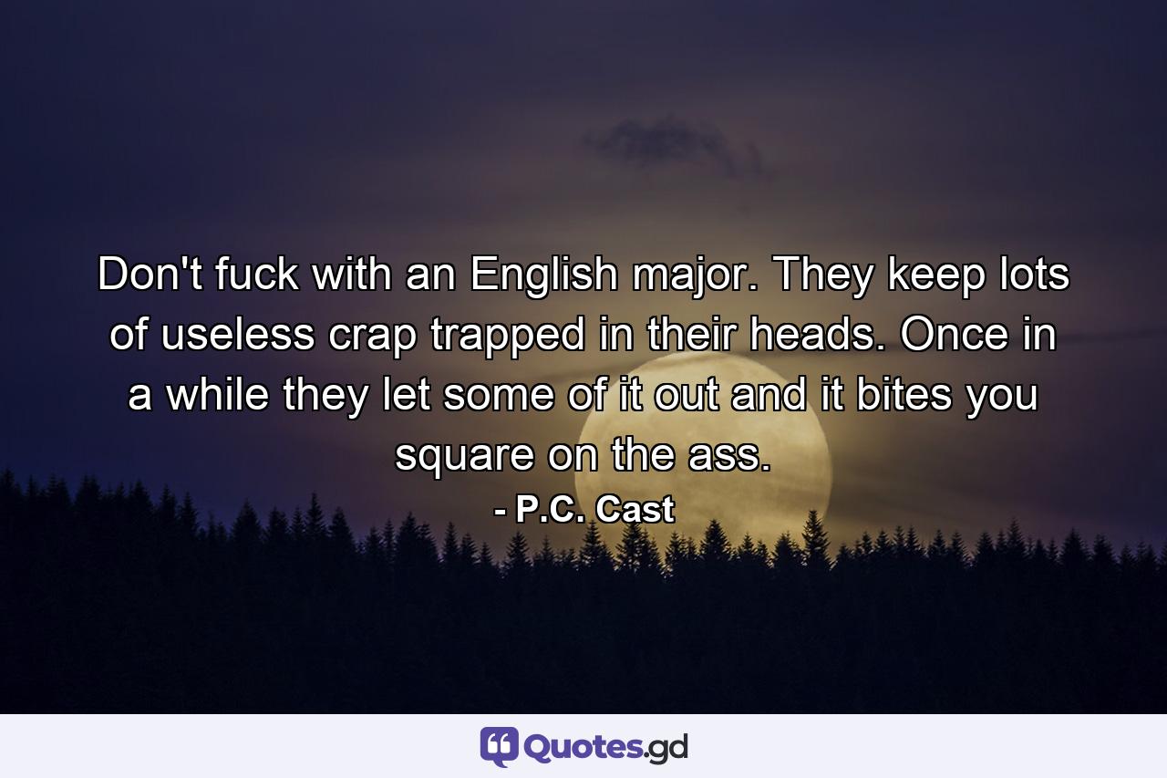 Don't fuck with an English major. They keep lots of useless crap trapped in their heads. Once in a while they let some of it out and it bites you square on the ass. - Quote by P.C. Cast