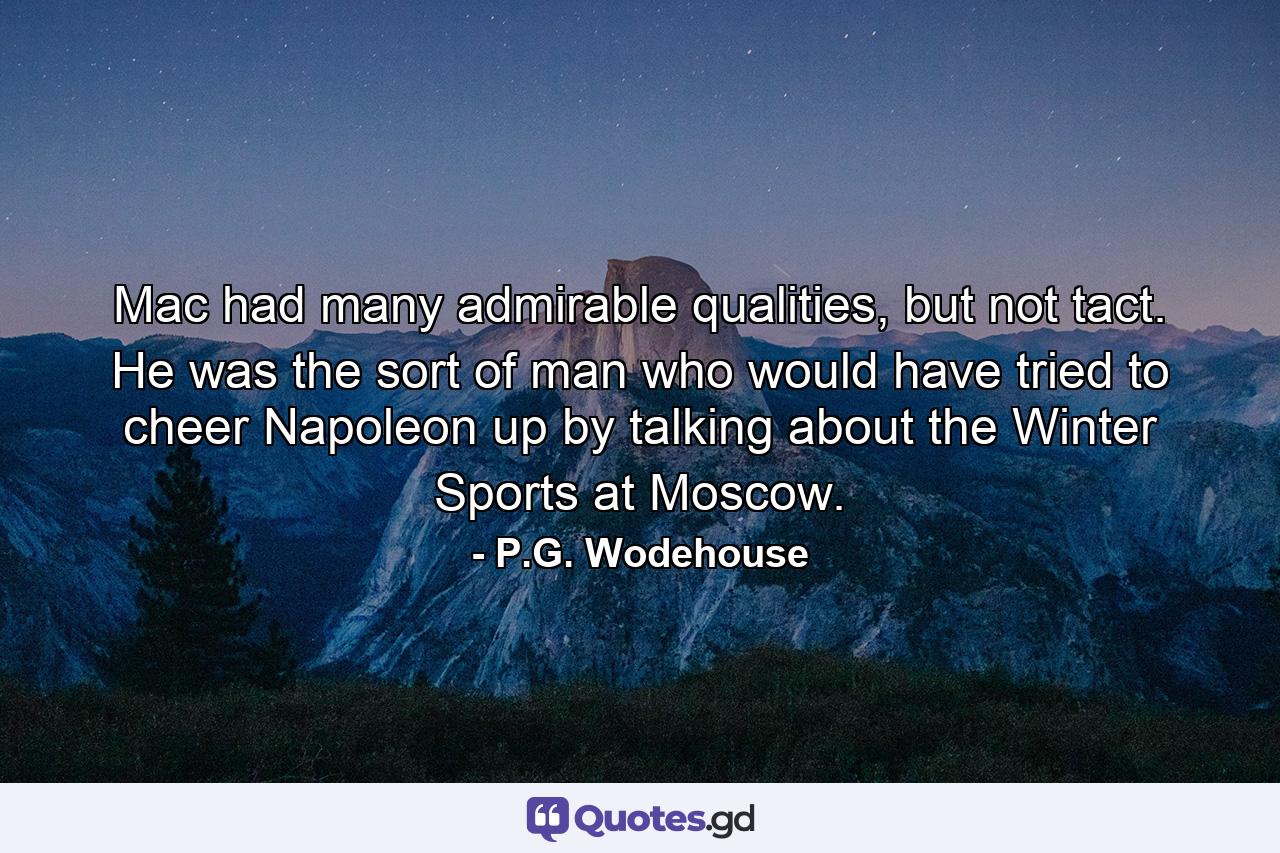 Mac had many admirable qualities, but not tact. He was the sort of man who would have tried to cheer Napoleon up by talking about the Winter Sports at Moscow. - Quote by P.G. Wodehouse