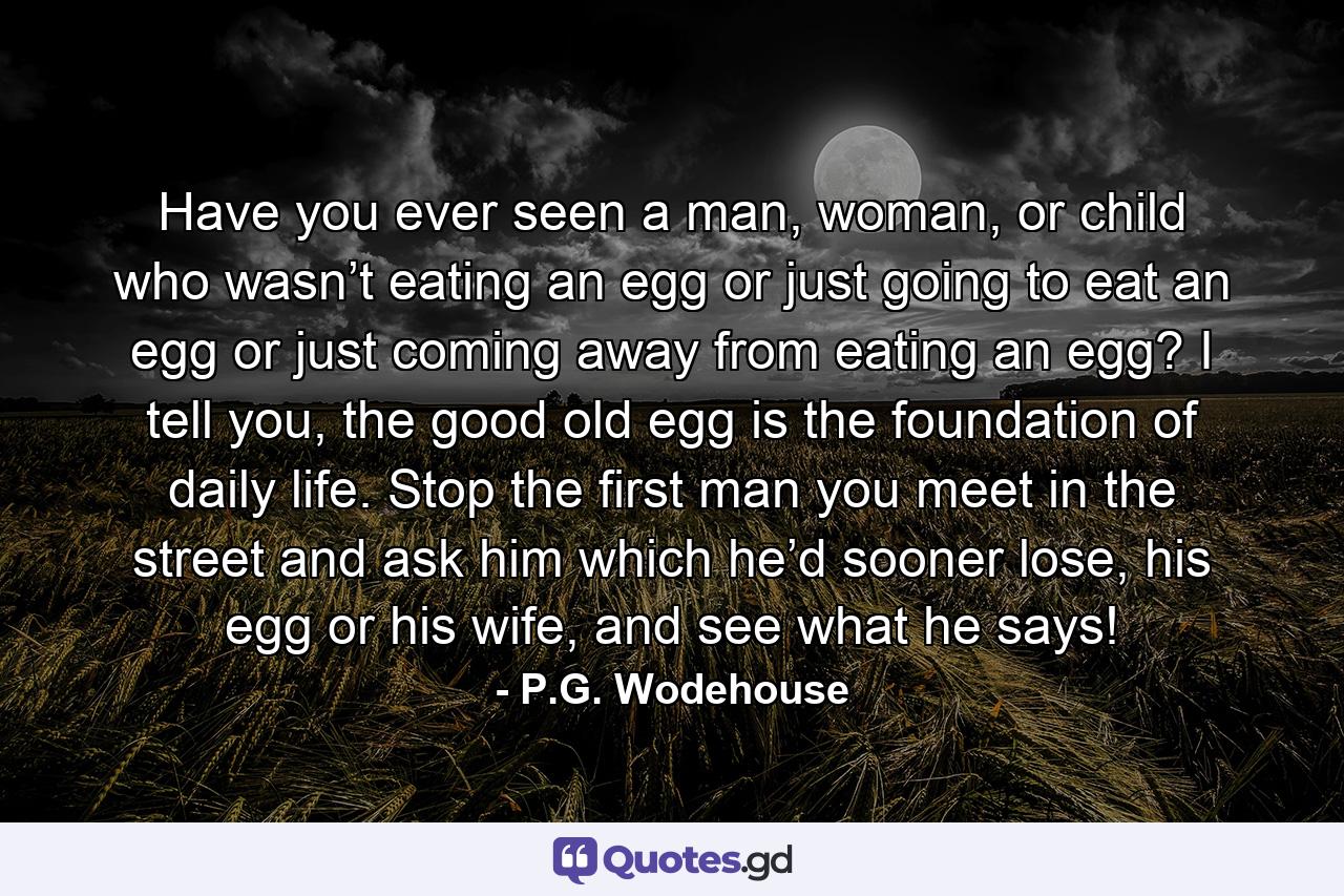 Have you ever seen a man, woman, or child who wasn’t eating an egg or just going to eat an egg or just coming away from eating an egg? I tell you, the good old egg is the foundation of daily life. Stop the first man you meet in the street and ask him which he’d sooner lose, his egg or his wife, and see what he says! - Quote by P.G. Wodehouse