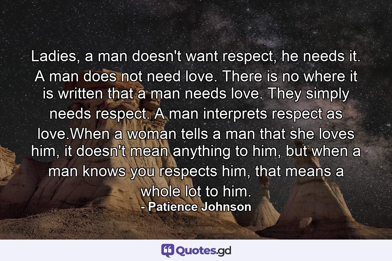 Ladies, a man doesn't want respect, he needs it. A man does not need love. There is no where it is written that a man needs love. They simply needs respect. A man interprets respect as love.When a woman tells a man that she loves him, it doesn't mean anything to him, but when a man knows you respects him, that means a whole lot to him. - Quote by Patience Johnson