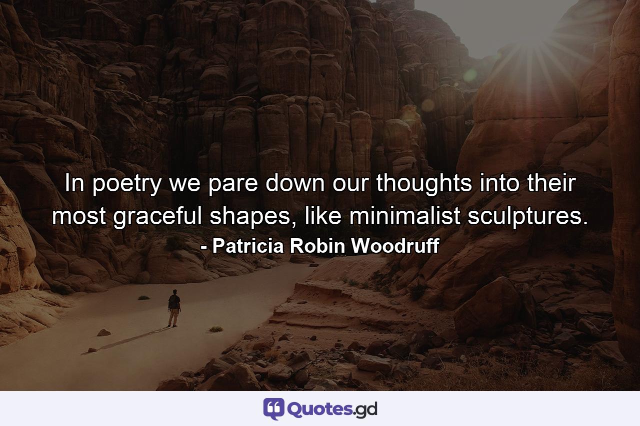 In poetry we pare down our thoughts into their most graceful shapes, like minimalist sculptures. - Quote by Patricia Robin Woodruff