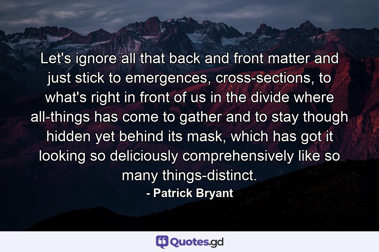 Let's ignore all that back and front matter and just stick to emergences, cross-sections, to what's right in front of us in the divide where all-things has come to gather and to stay though hidden yet behind its mask, which has got it looking so deliciously comprehensively like so many things-distinct. - Quote by Patrick Bryant