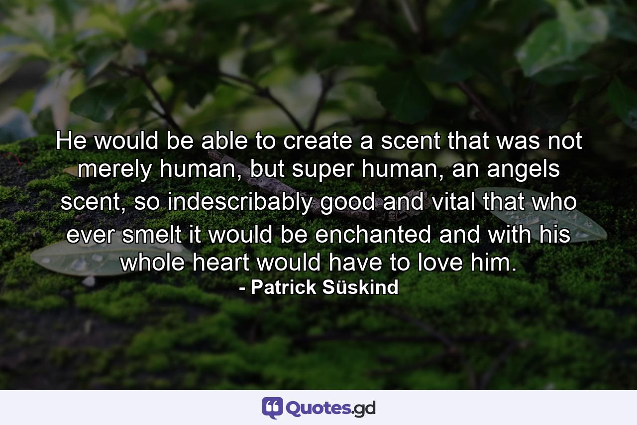 He would be able to create a scent that was not merely human, but super human, an angels scent, so indescribably good and vital that who ever smelt it would be enchanted and with his whole heart would have to love him. - Quote by Patrick Süskind