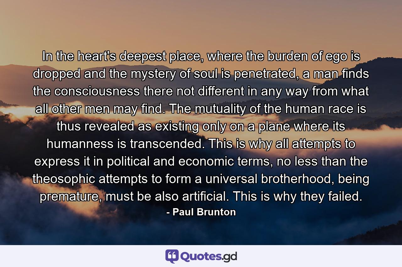 In the heart's deepest place, where the burden of ego is dropped and the mystery of soul is penetrated, a man finds the consciousness there not different in any way from what all other men may find. The mutuality of the human race is thus revealed as existing only on a plane where its humanness is transcended. This is why all attempts to express it in political and economic terms, no less than the theosophic attempts to form a universal brotherhood, being premature, must be also artificial. This is why they failed. - Quote by Paul Brunton