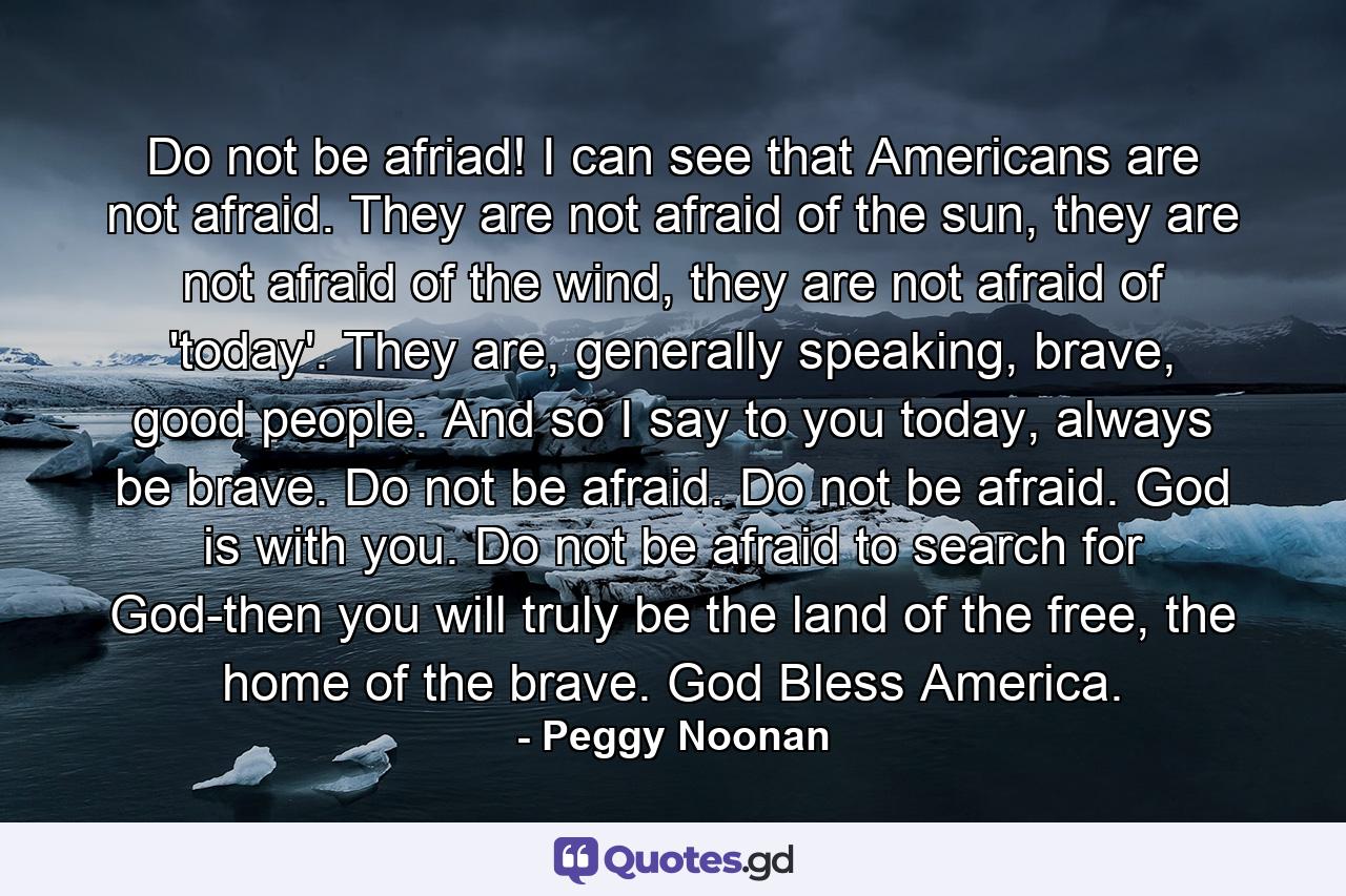 Do not be afriad! I can see that Americans are not afraid. They are not afraid of the sun, they are not afraid of the wind, they are not afraid of 'today'. They are, generally speaking, brave, good people. And so I say to you today, always be brave. Do not be afraid. Do not be afraid. God is with you. Do not be afraid to search for God-then you will truly be the land of the free, the home of the brave. God Bless America. - Quote by Peggy Noonan