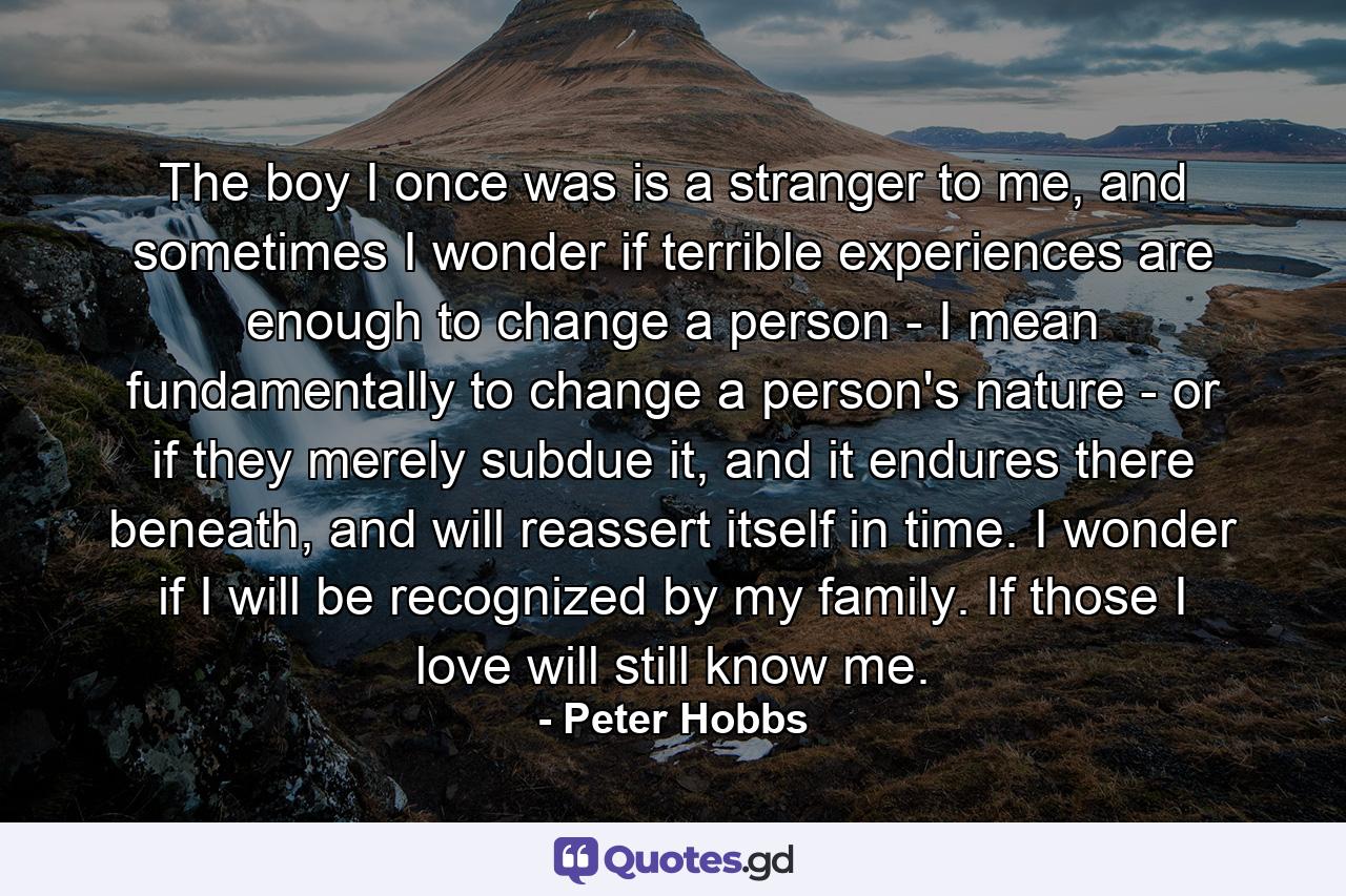 The boy I once was is a stranger to me, and sometimes I wonder if terrible experiences are enough to change a person - I mean fundamentally to change a person's nature - or if they merely subdue it, and it endures there beneath, and will reassert itself in time. I wonder if I will be recognized by my family. If those I love will still know me. - Quote by Peter Hobbs