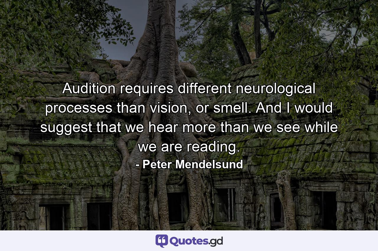 Audition requires different neurological processes than vision, or smell. And I would suggest that we hear more than we see while we are reading. - Quote by Peter Mendelsund