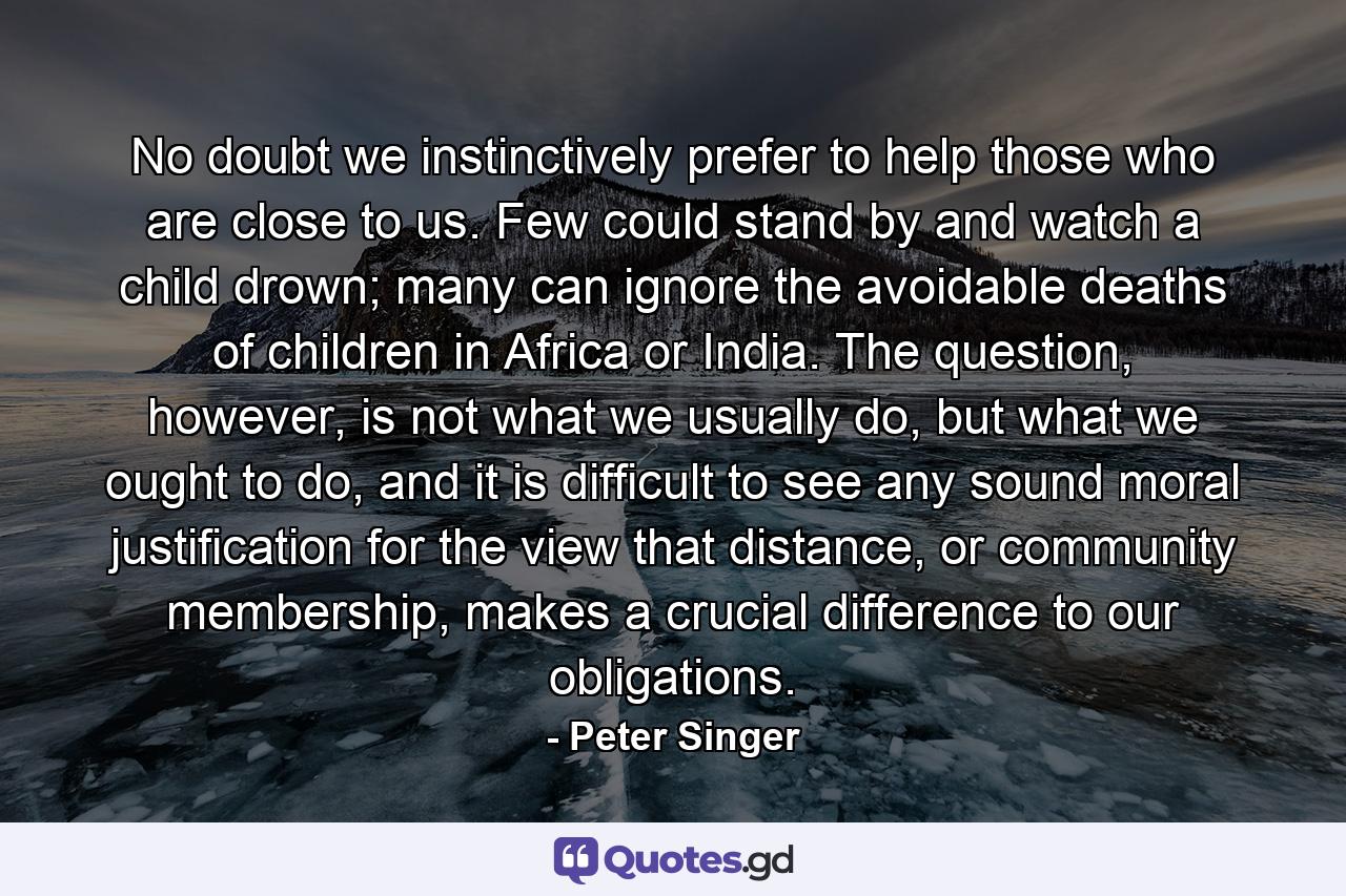 No doubt we instinctively prefer to help those who are close to us. Few could stand by and watch a child drown; many can ignore the avoidable deaths of children in Africa or India. The question, however, is not what we usually do, but what we ought to do, and it is difficult to see any sound moral justification for the view that distance, or community membership, makes a crucial difference to our obligations. - Quote by Peter Singer