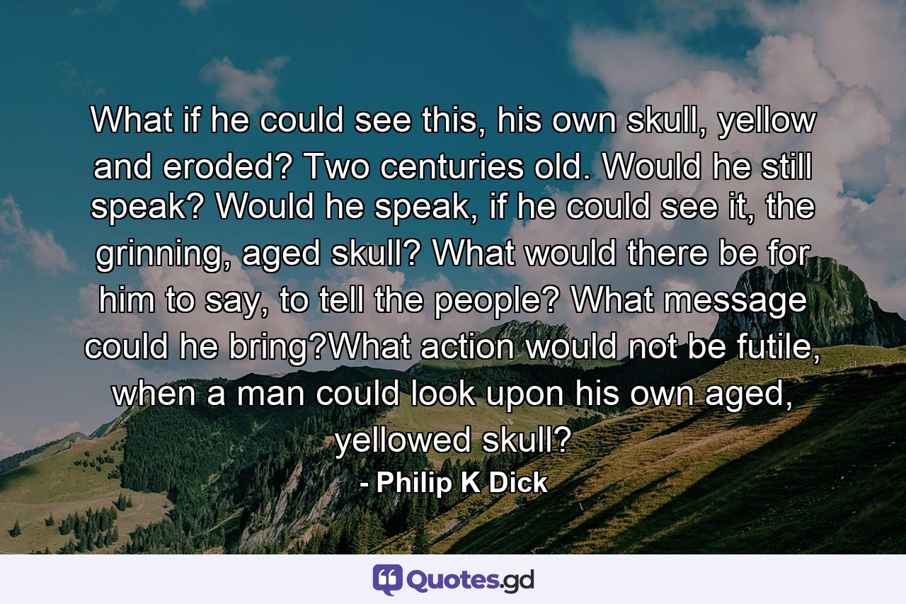 What if he could see this, his own skull, yellow and eroded? Two centuries old. Would he still speak? Would he speak, if he could see it, the grinning, aged skull? What would there be for him to say, to tell the people? What message could he bring?What action would not be futile, when a man could look upon his own aged, yellowed skull? - Quote by Philip K Dick