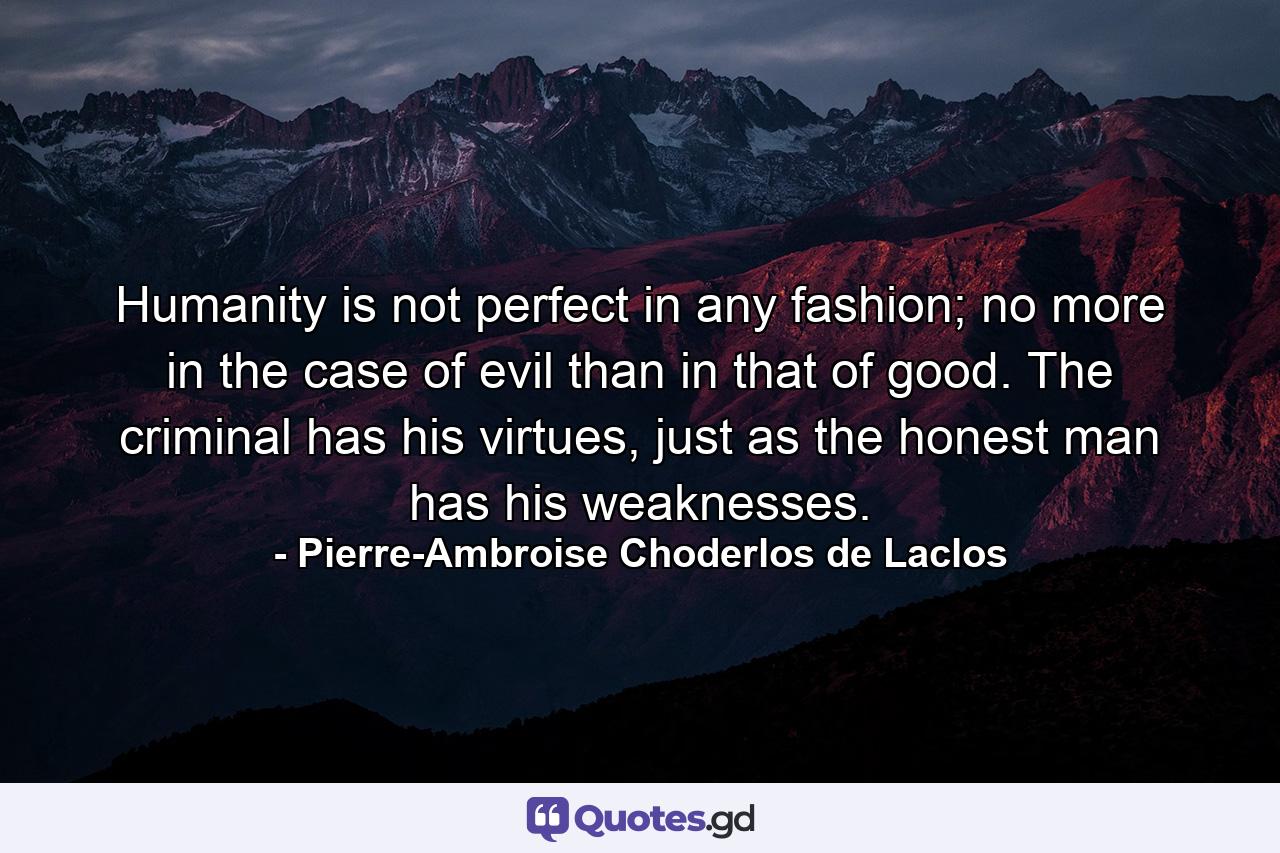 Humanity is not perfect in any fashion; no more in the case of evil than in that of good. The criminal has his virtues, just as the honest man has his weaknesses. - Quote by Pierre-Ambroise Choderlos de Laclos