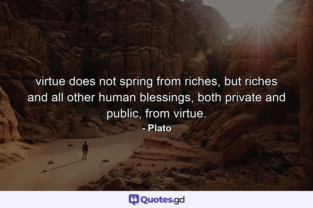 virtue does not spring from riches, but riches and all other human blessings, both private and public, from virtue. - Quote by Plato