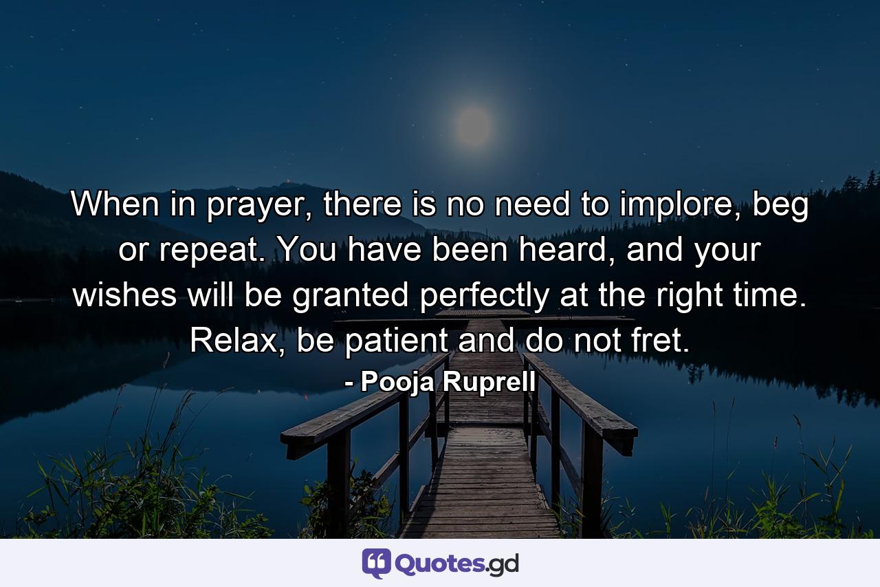 When in prayer, there is no need to implore, beg or repeat. You have been heard, and your wishes will be granted perfectly at the right time. Relax, be patient and do not fret. - Quote by Pooja Ruprell