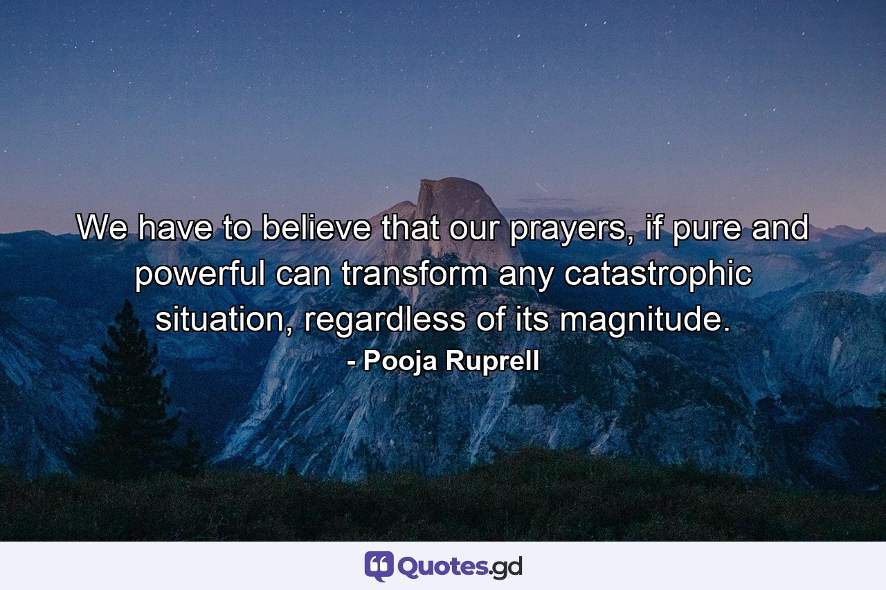 We have to believe that our prayers, if pure and powerful can transform any catastrophic situation, regardless of its magnitude. - Quote by Pooja Ruprell