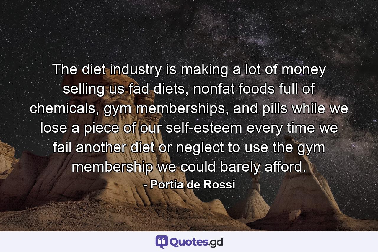 The diet industry is making a lot of money selling us fad diets, nonfat foods full of chemicals, gym memberships, and pills while we lose a piece of our self-esteem every time we fail another diet or neglect to use the gym membership we could barely afford. - Quote by Portia de Rossi