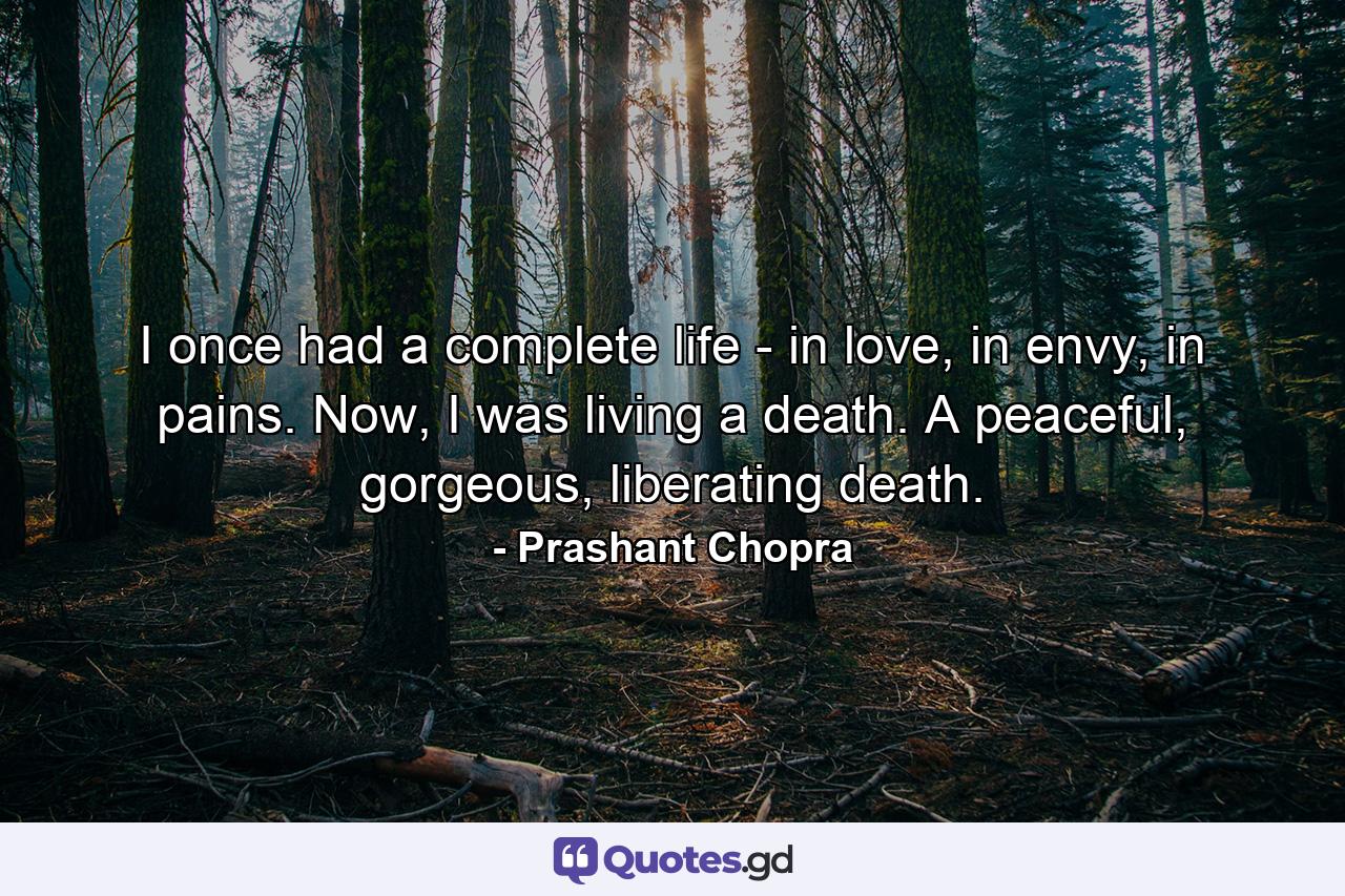 I once had a complete life - in love, in envy, in pains. Now, I was living a death. A peaceful, gorgeous, liberating death. - Quote by Prashant Chopra