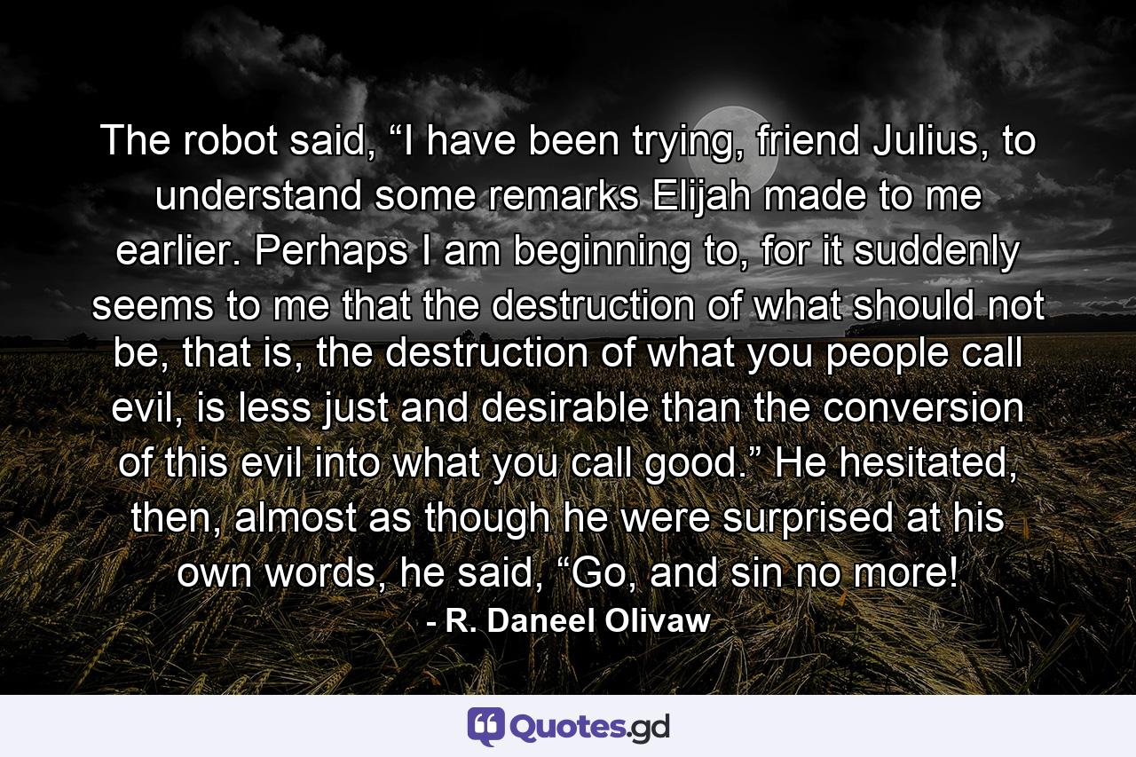 The robot said, “I have been trying, friend Julius, to understand some remarks Elijah made to me earlier. Perhaps I am beginning to, for it suddenly seems to me that the destruction of what should not be, that is, the destruction of what you people call evil, is less just and desirable than the conversion of this evil into what you call good.” He hesitated, then, almost as though he were surprised at his own words, he said, “Go, and sin no more! - Quote by R. Daneel Olivaw