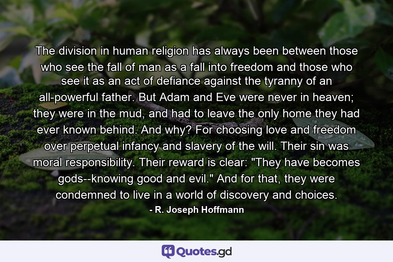 The division in human religion has always been between those who see the fall of man as a fall into freedom and those who see it as an act of defiance against the tyranny of an all-powerful father. But Adam and Eve were never in heaven; they were in the mud, and had to leave the only home they had ever known behind. And why? For choosing love and freedom over perpetual infancy and slavery of the will. Their sin was moral responsibility. Their reward is clear: 