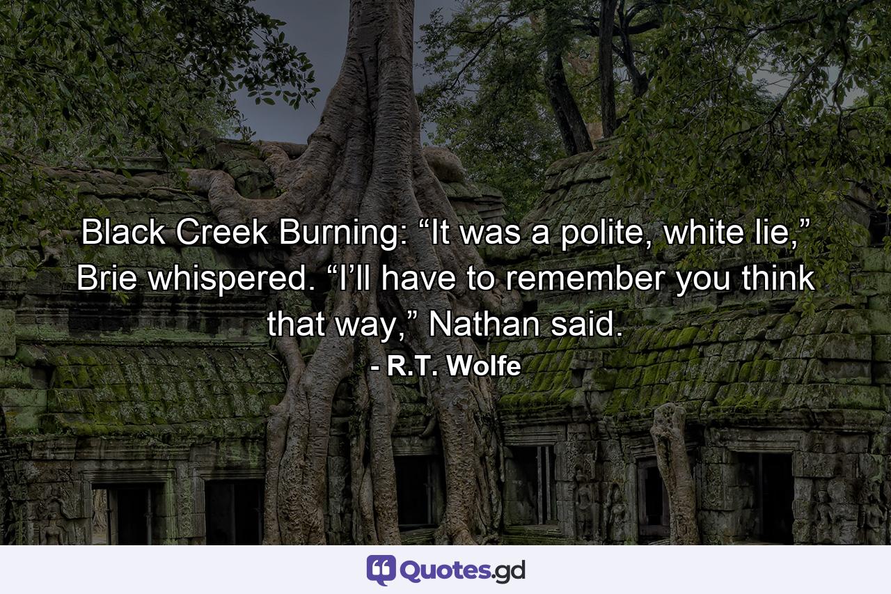 Black Creek Burning: “It was a polite, white lie,” Brie whispered. “I’ll have to remember you think that way,” Nathan said. - Quote by R.T. Wolfe