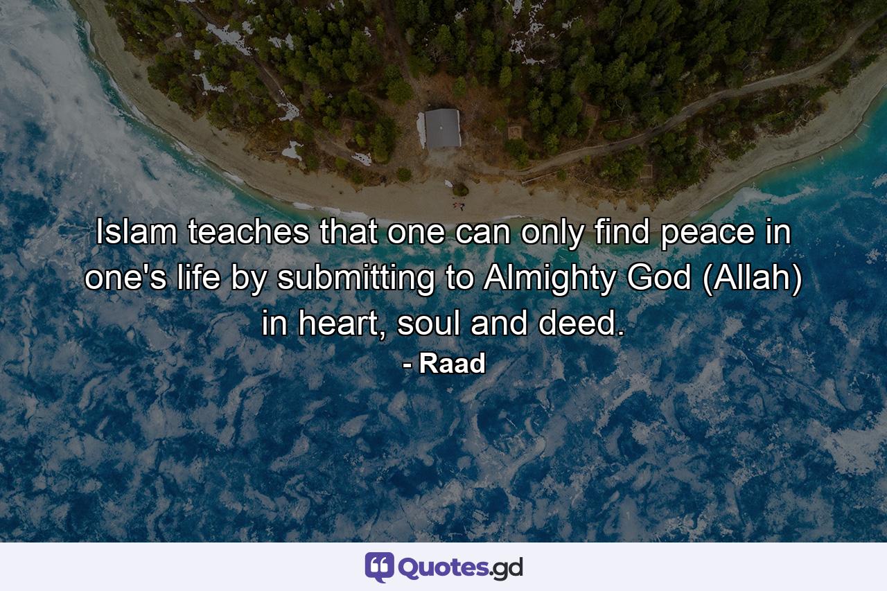 Islam teaches that one can only find peace in one's life by submitting to Almighty God (Allah) in heart, soul and deed. - Quote by Raad