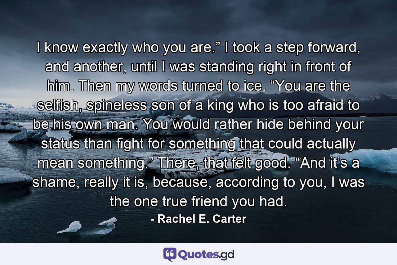 I know exactly who you are.” I took a step forward, and another, until I was standing right in front of him. Then my words turned to ice. “You are the selfish, spineless son of a king who is too afraid to be his own man. You would rather hide behind your status than fight for something that could actually mean something.” There, that felt good. “And it’s a shame, really it is, because, according to you, I was the one true friend you had. - Quote by Rachel E. Carter