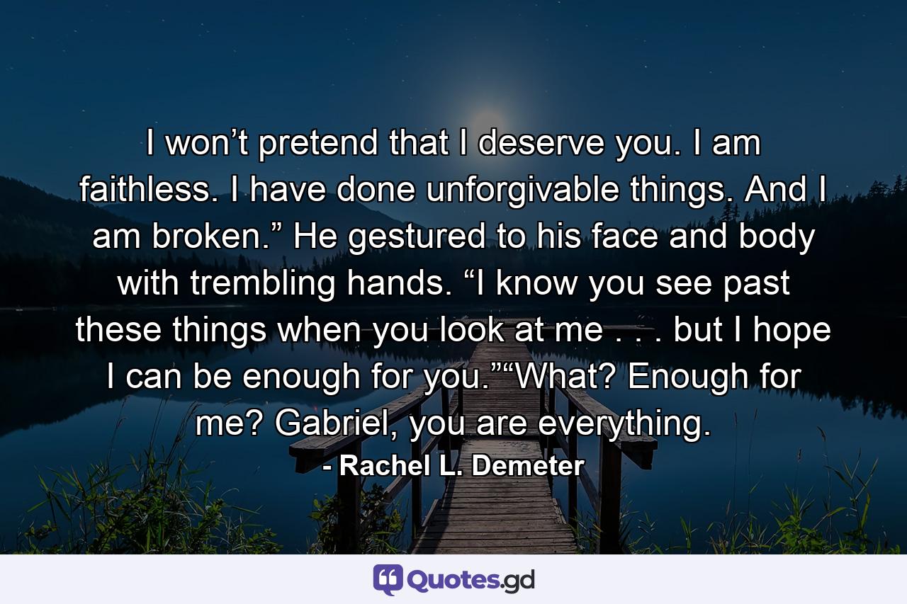 I won’t pretend that I deserve you. I am faithless. I have done unforgivable things. And I am broken.” He gestured to his face and body with trembling hands. “I know you see past these things when you look at me . . . but I hope I can be enough for you.”“What? Enough for me? Gabriel, you are everything. - Quote by Rachel L. Demeter