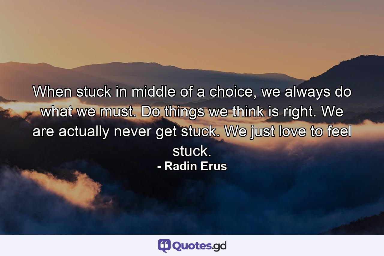 When stuck in middle of a choice, we always do what we must. Do things we think is right. We are actually never get stuck. We just love to feel stuck. - Quote by Radin Erus