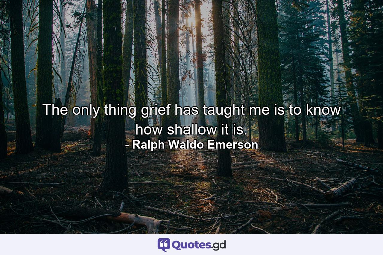 The only thing grief has taught me is to know how shallow it is. - Quote by Ralph Waldo Emerson