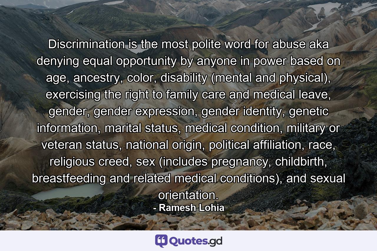 Discrimination is the most polite word for abuse aka denying equal opportunity by anyone in power based on age, ancestry, color, disability (mental and physical), exercising the right to family care and medical leave, gender, gender expression, gender identity, genetic information, marital status, medical condition, military or veteran status, national origin, political affiliation, race, religious creed, sex (includes pregnancy, childbirth, breastfeeding and related medical conditions), and sexual orientation. - Quote by Ramesh Lohia