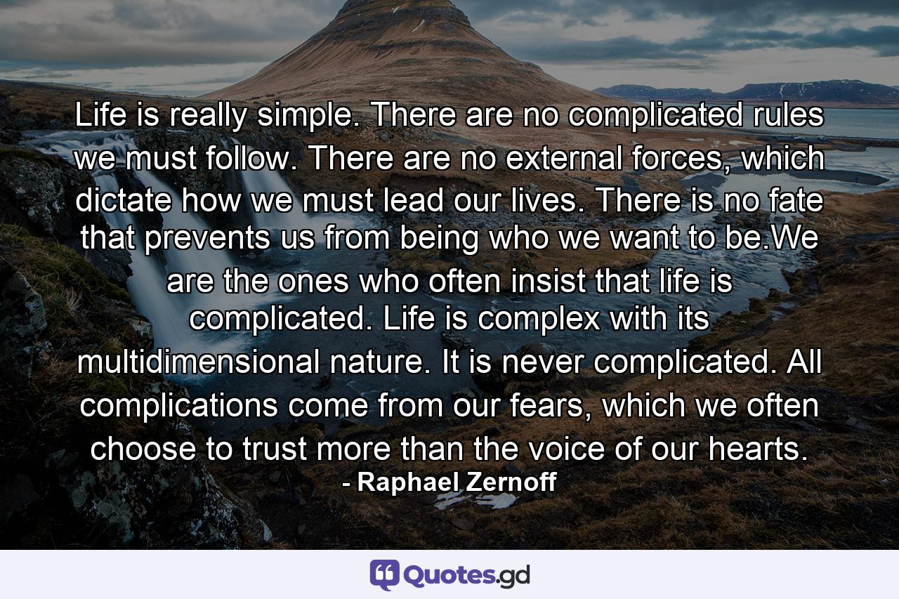 Life is really simple. There are no complicated rules we must follow. There are no external forces, which dictate how we must lead our lives. There is no fate that prevents us from being who we want to be.We are the ones who often insist that life is complicated. Life is complex with its multidimensional nature. It is never complicated. All complications come from our fears, which we often choose to trust more than the voice of our hearts. - Quote by Raphael Zernoff