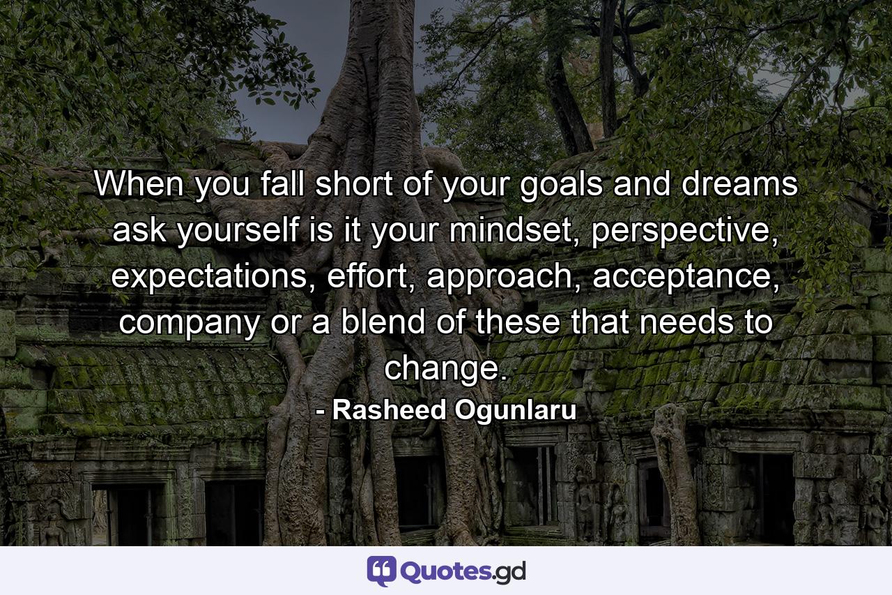 When you fall short of your goals and dreams ask yourself is it your mindset, perspective, expectations, effort, approach, acceptance, company or a blend of these that needs to change. - Quote by Rasheed Ogunlaru