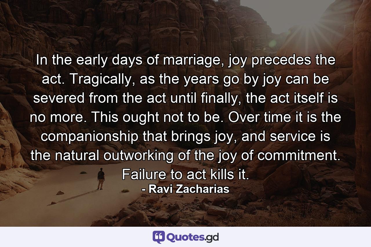 In the early days of marriage, joy precedes the act. Tragically, as the years go by joy can be severed from the act until finally, the act itself is no more. This ought not to be. Over time it is the companionship that brings joy, and service is the natural outworking of the joy of commitment. Failure to act kills it. - Quote by Ravi Zacharias