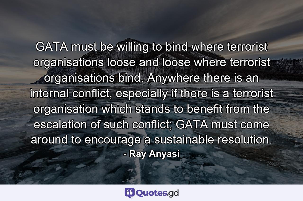 GATA must be willing to bind where terrorist organisations loose and loose where terrorist organisations bind. Anywhere there is an internal conflict, especially if there is a terrorist organisation which stands to benefit from the escalation of such conflict; GATA must come around to encourage a sustainable resolution. - Quote by Ray Anyasi