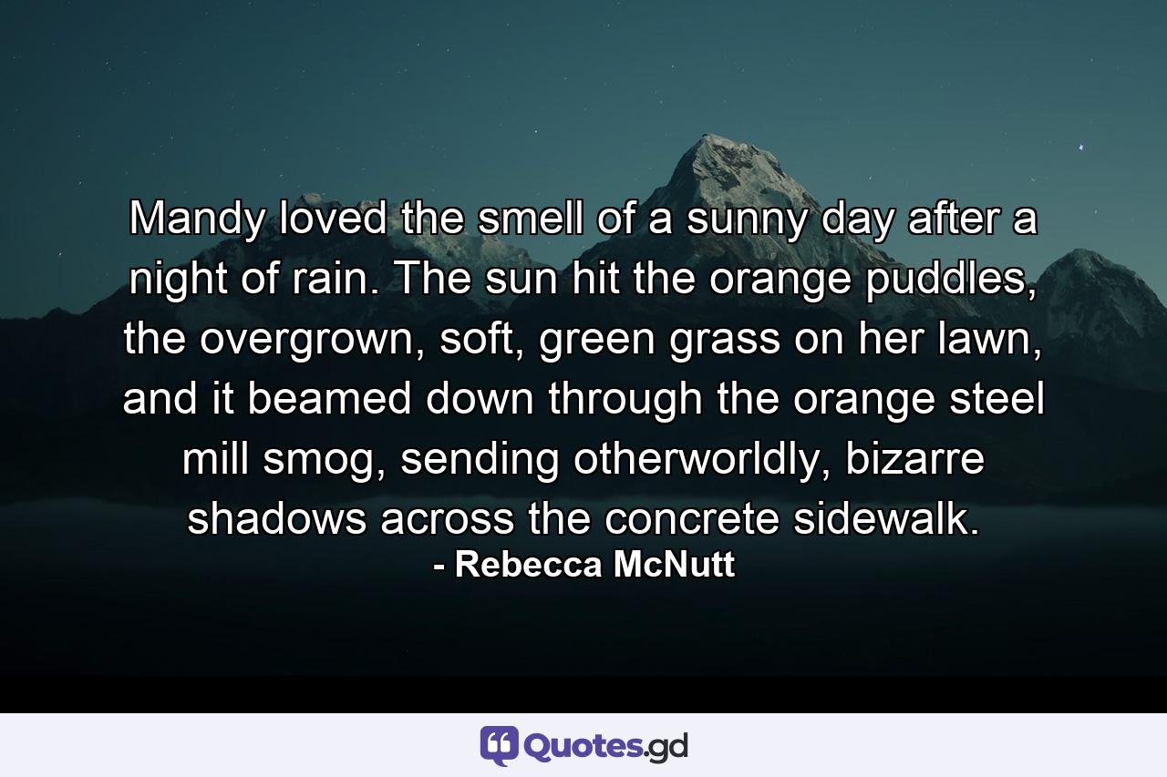 Mandy loved the smell of a sunny day after a night of rain. The sun hit the orange puddles, the overgrown, soft, green grass on her lawn, and it beamed down through the orange steel mill smog, sending otherworldly, bizarre shadows across the concrete sidewalk. - Quote by Rebecca McNutt