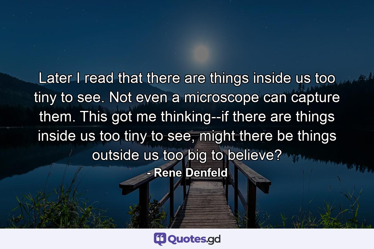 Later I read that there are things inside us too tiny to see. Not even a microscope can capture them. This got me thinking--if there are things inside us too tiny to see, might there be things outside us too big to believe? - Quote by Rene Denfeld