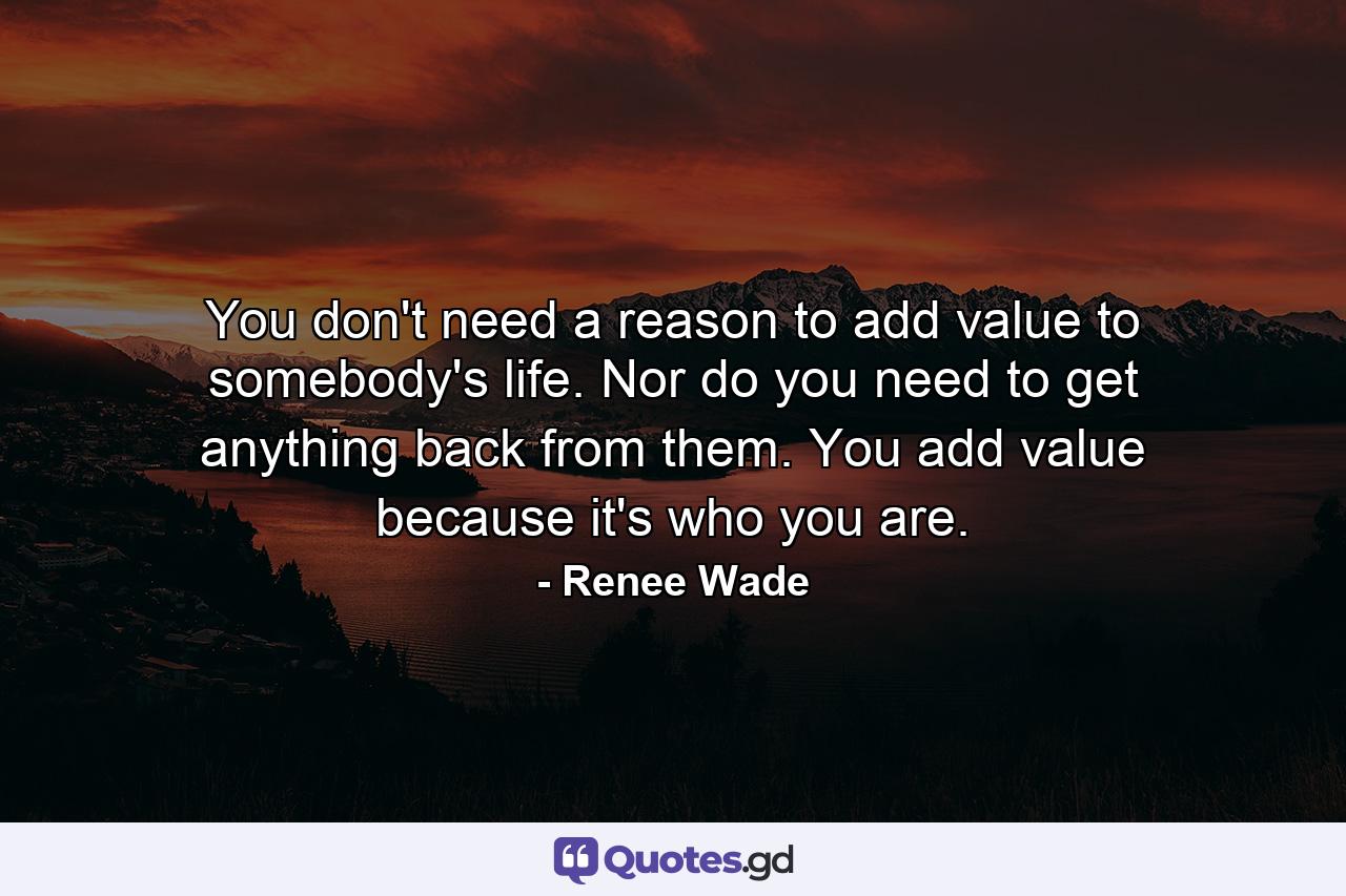 You don't need a reason to add value to somebody's life. Nor do you need to get anything back from them. You add value because it's who you are. - Quote by Renee Wade