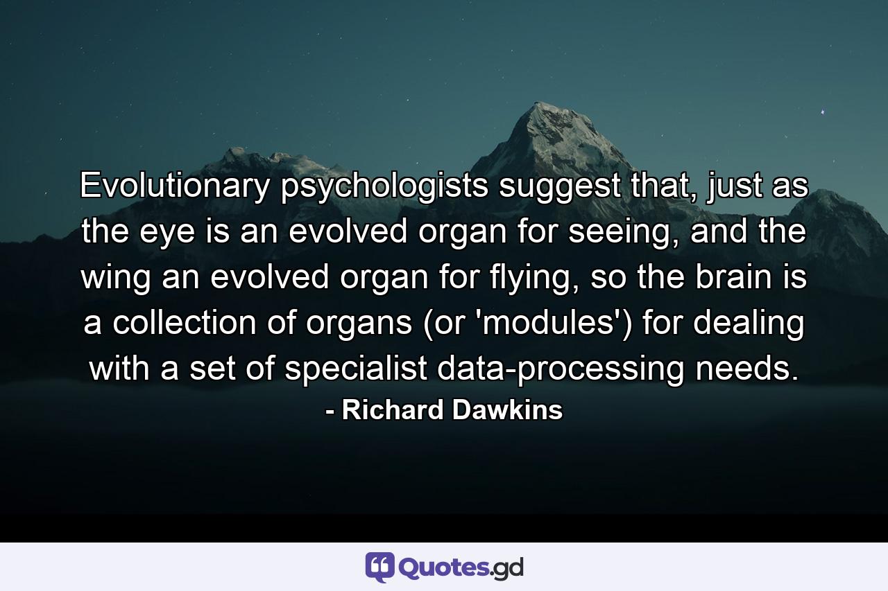 Evolutionary psychologists suggest that, just as the eye is an evolved organ for seeing, and the wing an evolved organ for flying, so the brain is a collection of organs (or 'modules') for dealing with a set of specialist data-processing needs. - Quote by Richard Dawkins