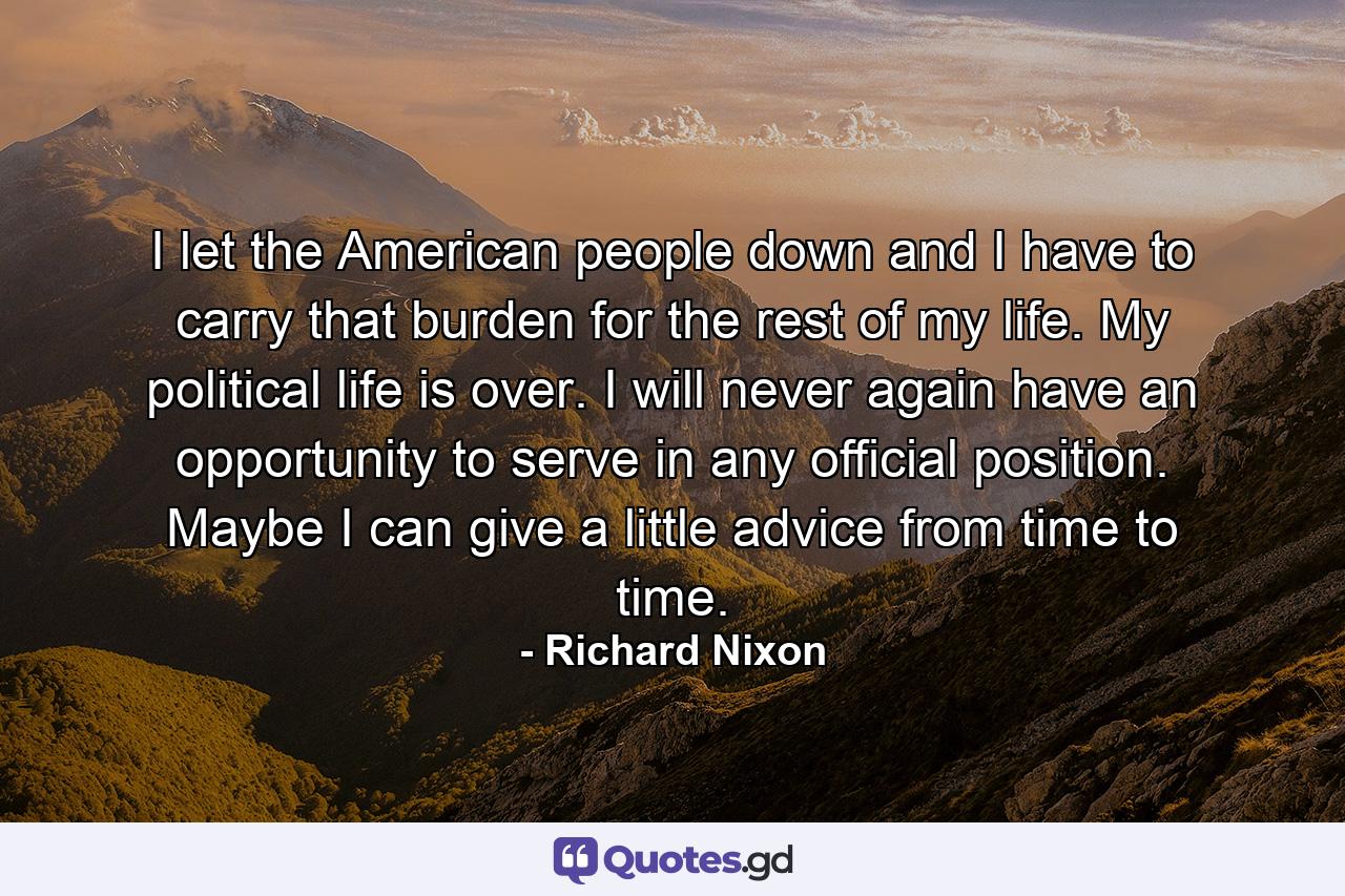 I let the American people down  and I have to carry that burden for the rest of my life. My political life is over. I will never again have an opportunity to serve in any official position. Maybe I can give a little advice from time to time. - Quote by Richard Nixon