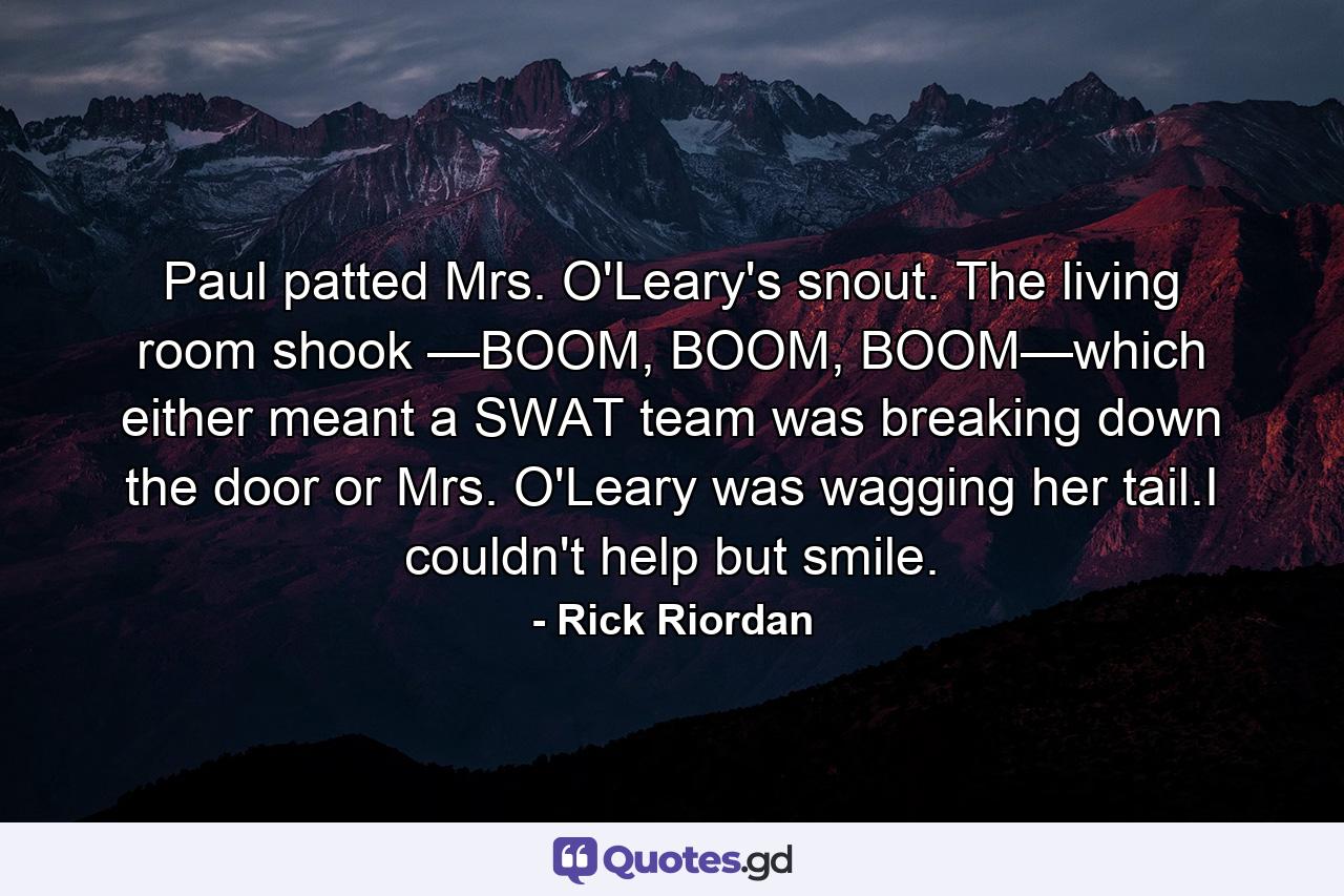 Paul patted Mrs. O'Leary's snout. The living room shook —BOOM, BOOM, BOOM—which either meant a SWAT team was breaking down the door or Mrs. O'Leary was wagging her tail.I couldn't help but smile. - Quote by Rick Riordan