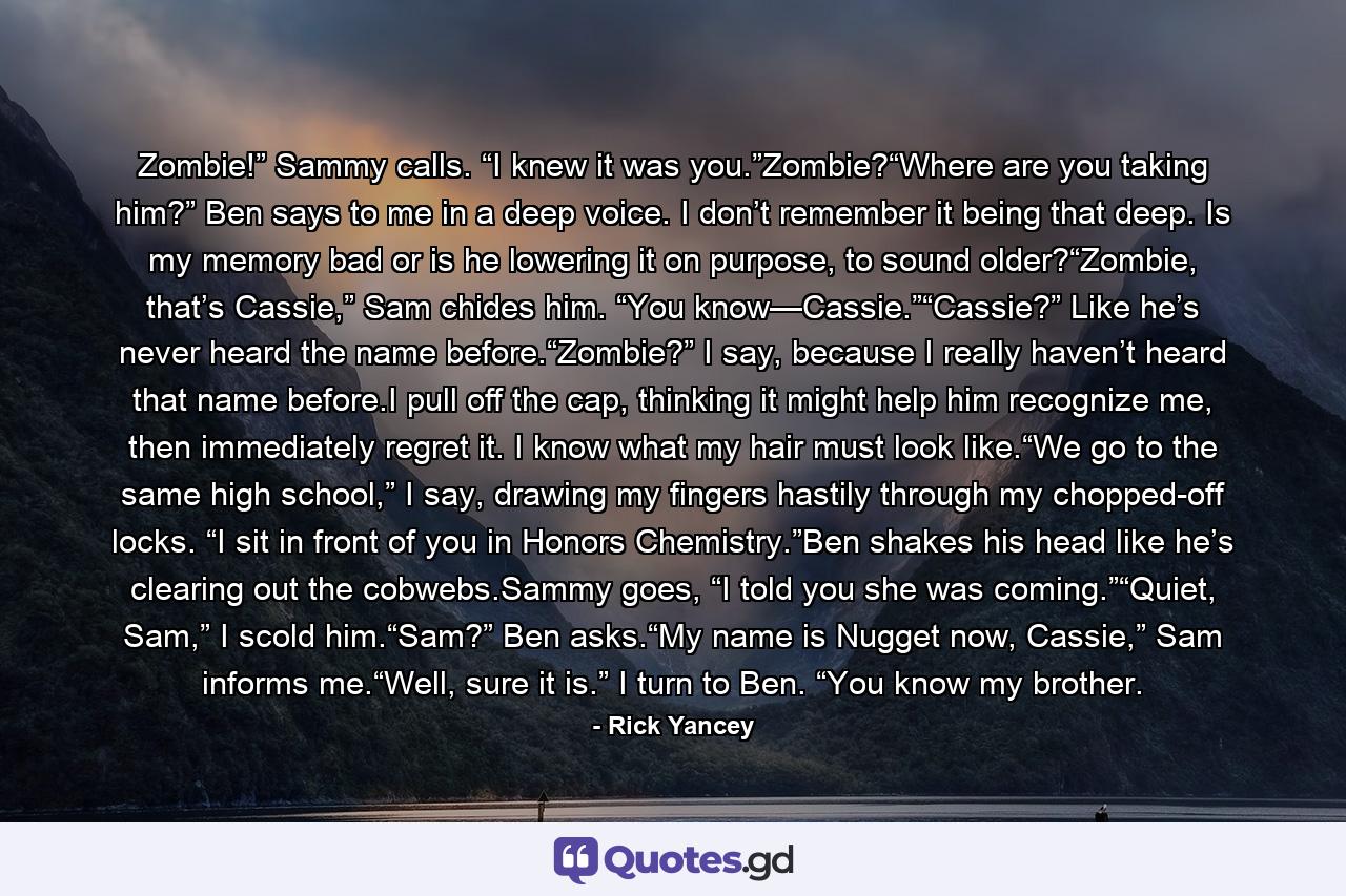 Zombie!” Sammy calls. “I knew it was you.”Zombie?“Where are you taking him?” Ben says to me in a deep voice. I don’t remember it being that deep. Is my memory bad or is he lowering it on purpose, to sound older?“Zombie, that’s Cassie,” Sam chides him. “You know—Cassie.”“Cassie?” Like he’s never heard the name before.“Zombie?” I say, because I really haven’t heard that name before.I pull off the cap, thinking it might help him recognize me, then immediately regret it. I know what my hair must look like.“We go to the same high school,” I say, drawing my fingers hastily through my chopped-off locks. “I sit in front of you in Honors Chemistry.”Ben shakes his head like he’s clearing out the cobwebs.Sammy goes, “I told you she was coming.”“Quiet, Sam,” I scold him.“Sam?” Ben asks.“My name is Nugget now, Cassie,” Sam informs me.“Well, sure it is.” I turn to Ben. “You know my brother. - Quote by Rick Yancey