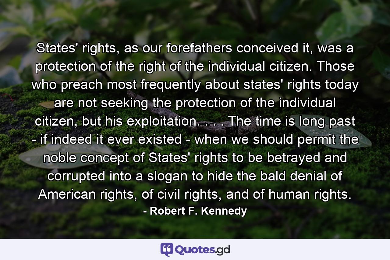 States' rights, as our forefathers conceived it, was a protection of the right of the individual citizen. Those who preach most frequently about states' rights today are not seeking the protection of the individual citizen, but his exploitation. . . . The time is long past - if indeed it ever existed - when we should permit the noble concept of States' rights to be betrayed and corrupted into a slogan to hide the bald denial of American rights, of civil rights, and of human rights. - Quote by Robert F. Kennedy