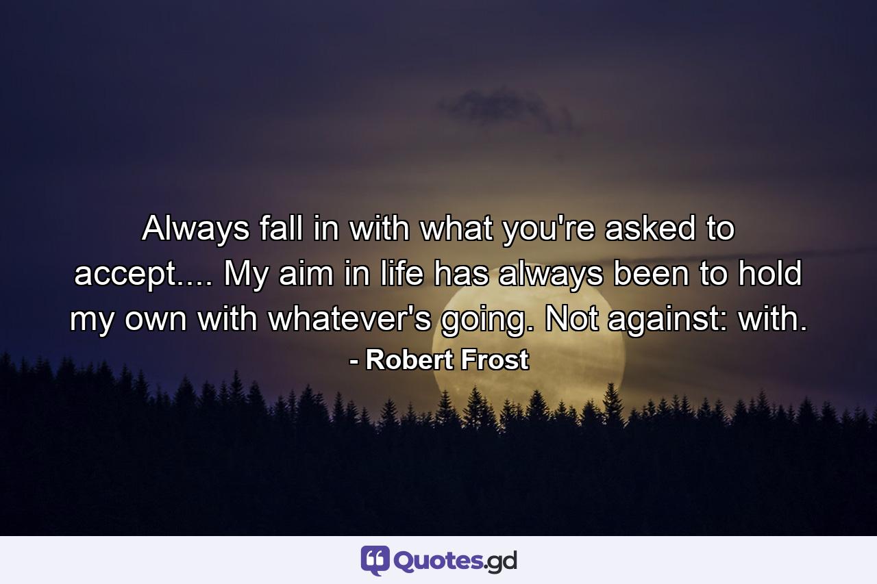 Always fall in with what you're asked to accept.... My aim in life has always been to hold my own with whatever's going. Not against: with. - Quote by Robert Frost