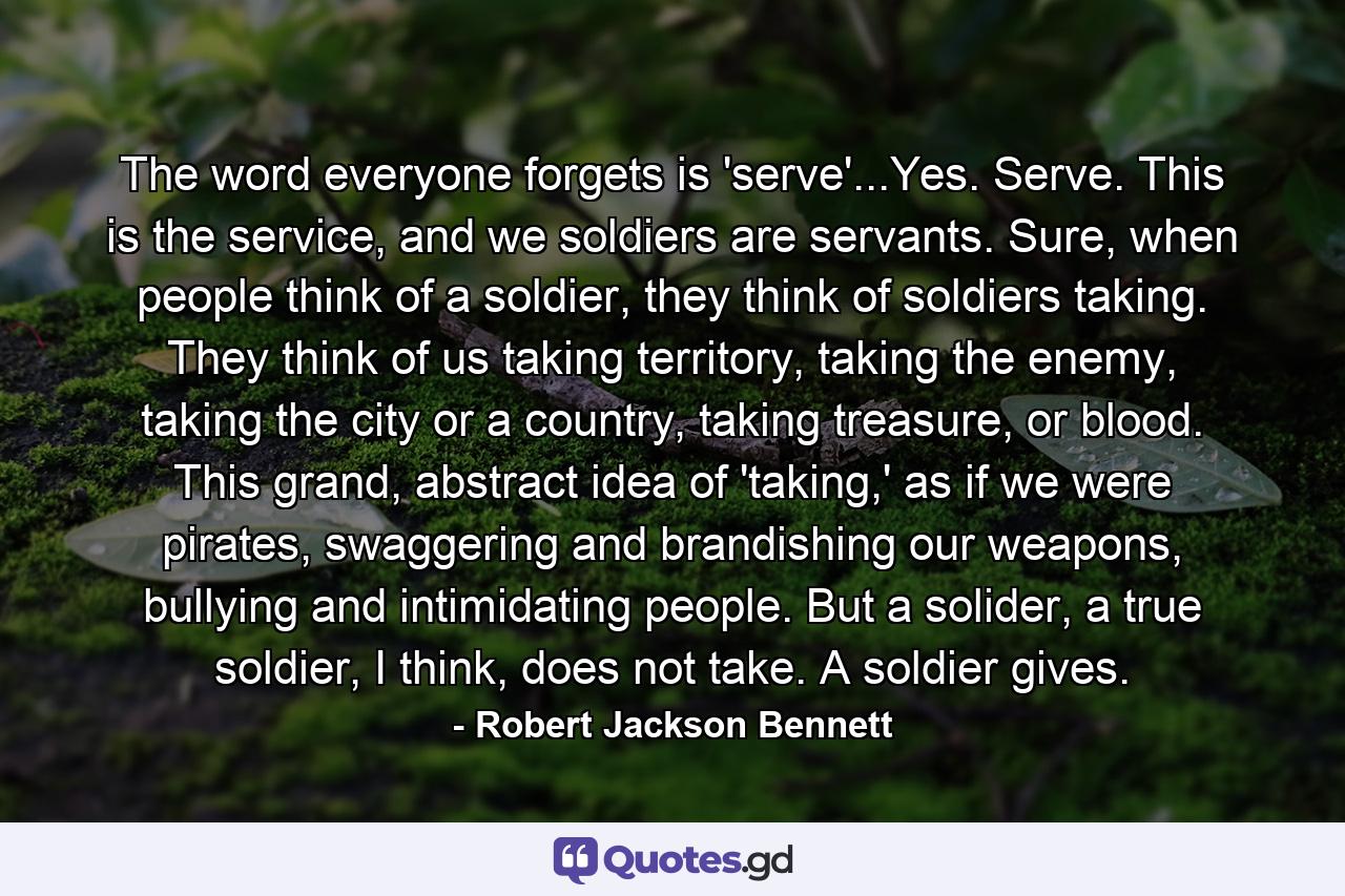 The word everyone forgets is 'serve'...Yes. Serve. This is the service, and we soldiers are servants. Sure, when people think of a soldier, they think of soldiers taking. They think of us taking territory, taking the enemy, taking the city or a country, taking treasure, or blood. This grand, abstract idea of 'taking,' as if we were pirates, swaggering and brandishing our weapons, bullying and intimidating people. But a solider, a true soldier, I think, does not take. A soldier gives. - Quote by Robert Jackson Bennett