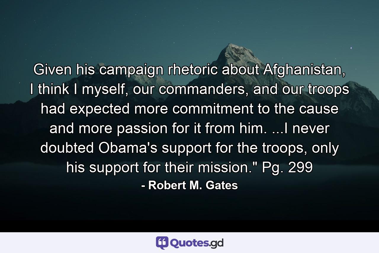 Given his campaign rhetoric about Afghanistan, I think I myself, our commanders, and our troops had expected more commitment to the cause and more passion for it from him. ...I never doubted Obama's support for the troops, only his support for their mission.