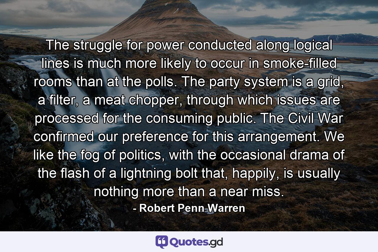 The struggle for power conducted along logical lines is much more likely to occur in smoke-filled rooms than at the polls. The party system is a grid, a filter, a meat chopper, through which issues are processed for the consuming public. The Civil War confirmed our preference for this arrangement. We like the fog of politics, with the occasional drama of the flash of a lightning bolt that, happily, is usually nothing more than a near miss. - Quote by Robert Penn Warren