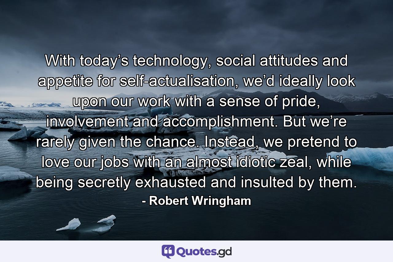 With today’s technology, social attitudes and appetite for self-actualisation, we’d ideally look upon our work with a sense of pride, involvement and accomplishment. But we’re rarely given the chance. Instead, we pretend to love our jobs with an almost idiotic zeal, while being secretly exhausted and insulted by them. - Quote by Robert Wringham