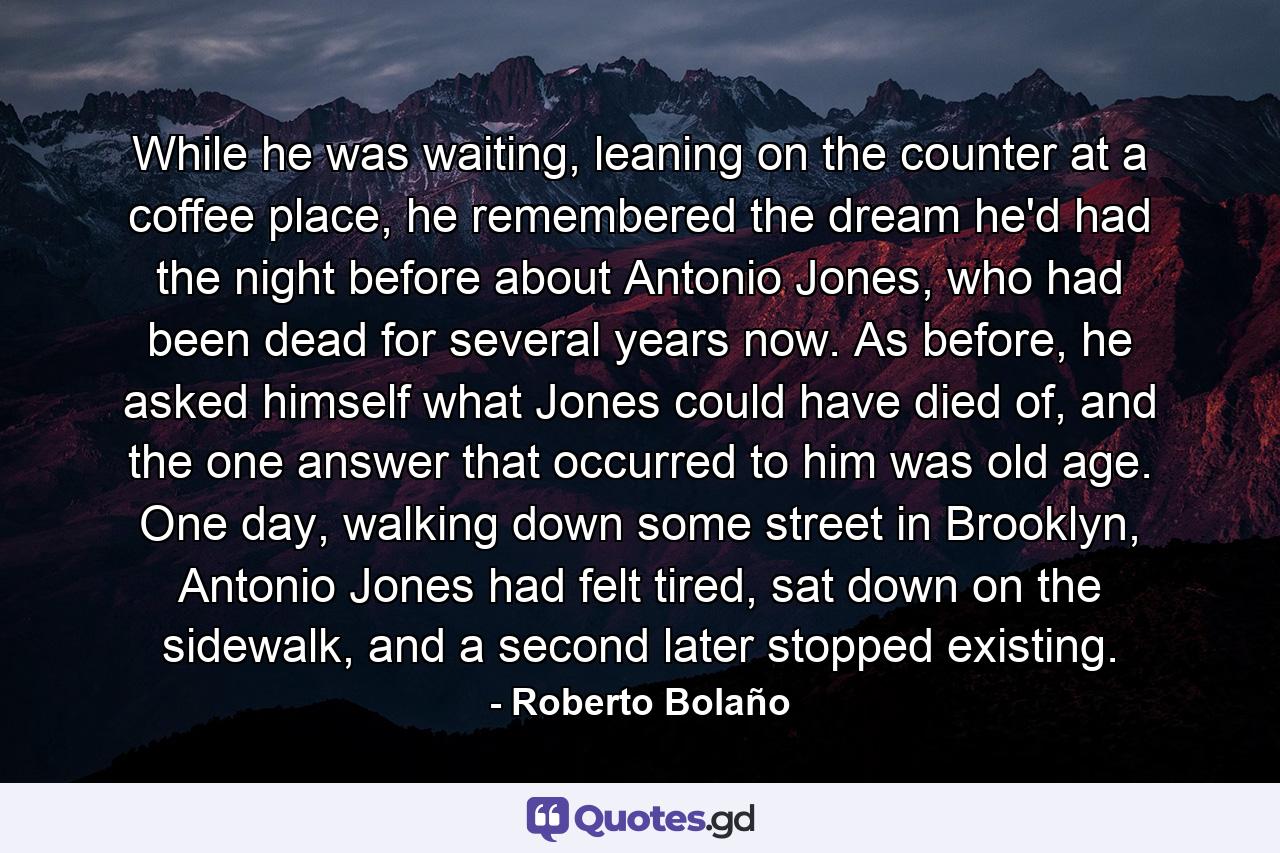 While he was waiting, leaning on the counter at a coffee place, he remembered the dream he'd had the night before about Antonio Jones, who had been dead for several years now. As before, he asked himself what Jones could have died of, and the one answer that occurred to him was old age. One day, walking down some street in Brooklyn, Antonio Jones had felt tired, sat down on the sidewalk, and a second later stopped existing. - Quote by Roberto Bolaño