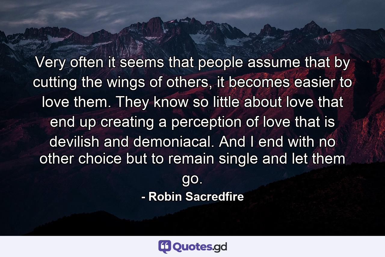 Very often it seems that people assume that by cutting the wings of others, it becomes easier to love them. They know so little about love that end up creating a perception of love that is devilish and demoniacal. And I end with no other choice but to remain single and let them go. - Quote by Robin Sacredfire