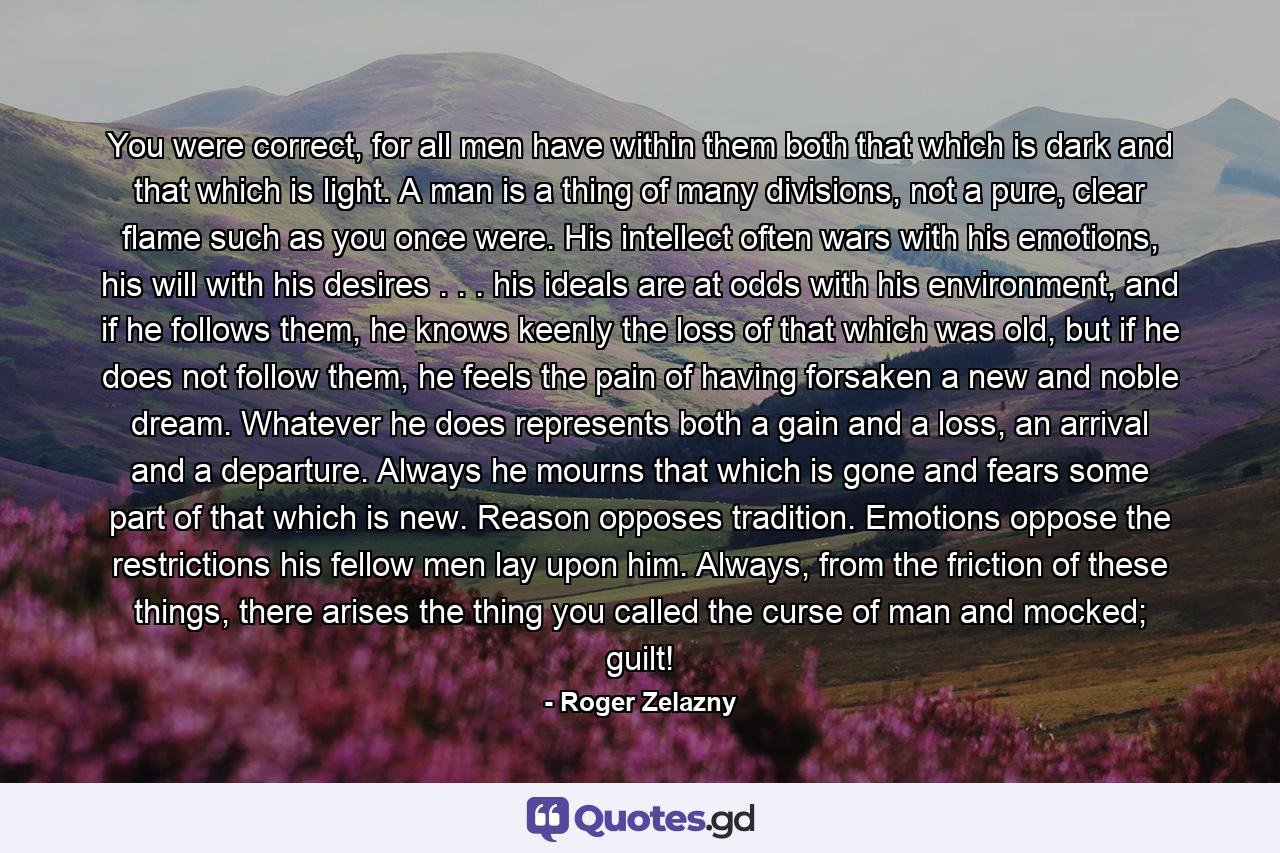 You were correct, for all men have within them both that which is dark and that which is light. A man is a thing of many divisions, not a pure, clear flame such as you once were. His intellect often wars with his emotions, his will with his desires . . . his ideals are at odds with his environment, and if he follows them, he knows keenly the loss of that which was old, but if he does not follow them, he feels the pain of having forsaken a new and noble dream. Whatever he does represents both a gain and a loss, an arrival and a departure. Always he mourns that which is gone and fears some part of that which is new. Reason opposes tradition. Emotions oppose the restrictions his fellow men lay upon him. Always, from the friction of these things, there arises the thing you called the curse of man and mocked; guilt! - Quote by Roger Zelazny