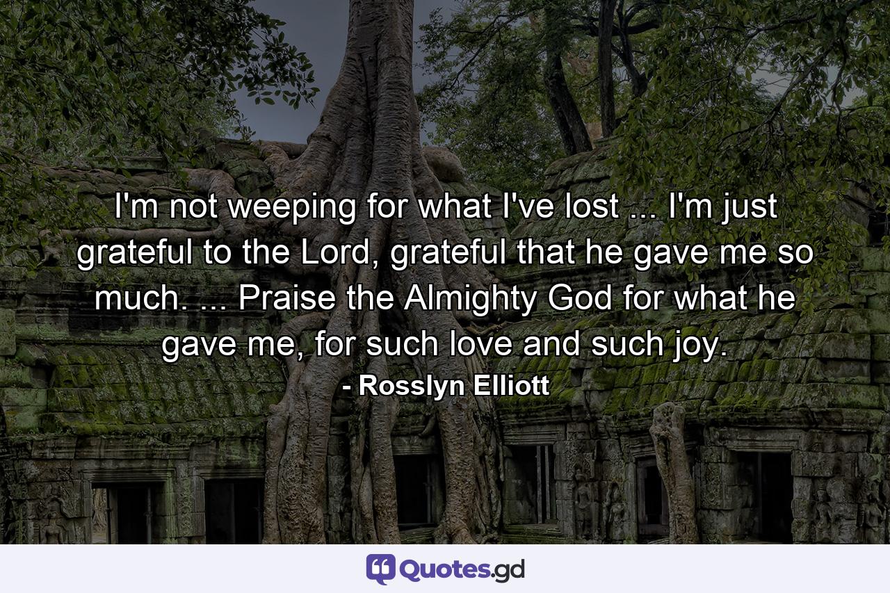 I'm not weeping for what I've lost ... I'm just grateful to the Lord, grateful that he gave me so much. ... Praise the Almighty God for what he gave me, for such love and such joy. - Quote by Rosslyn Elliott